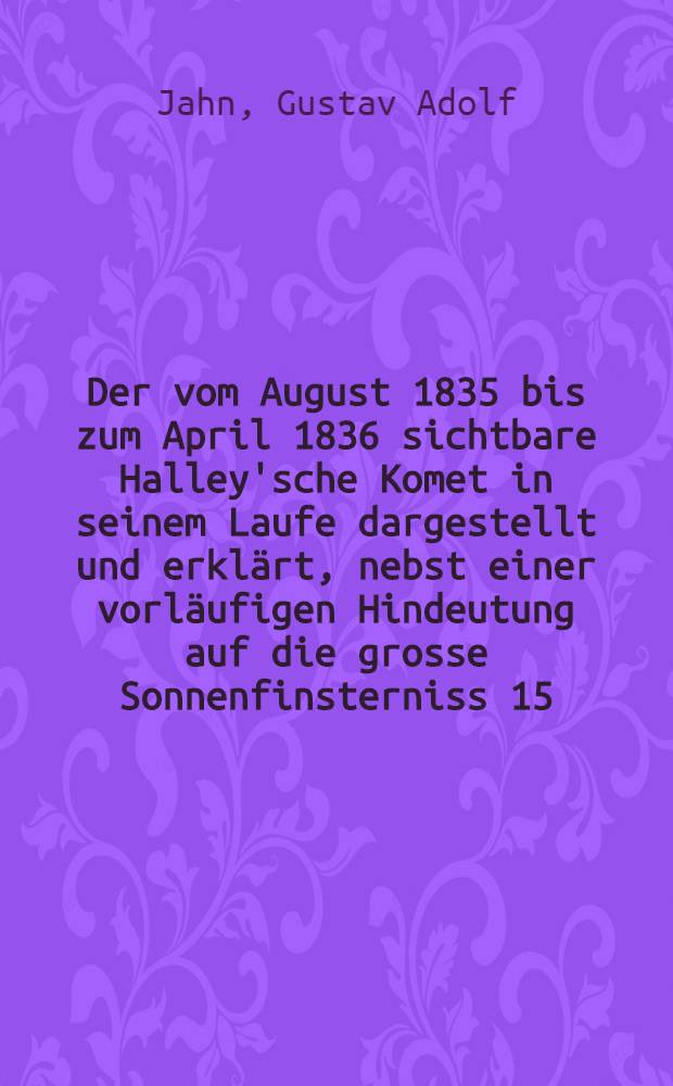 Der vom August 1835 bis zum April 1836 sichtbare Halley'sche Komet in seinem Laufe dargestellt und erklärt, nebst einer vorläufigen Hindeutung auf die grosse Sonnenfinsterniss 15. Mai 1836