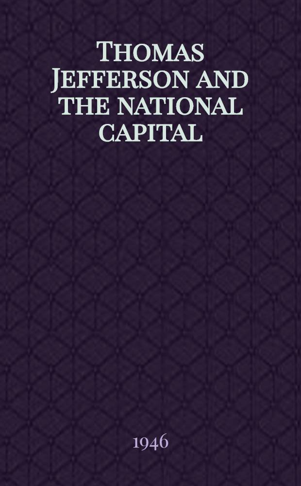 Thomas Jefferson and the national capital : Containing notes and correspondence exchanged between Jefferson, Washington, L'Enfant, Ellicott, Hallett, Thornton, Latrobe, the commissioners, and others, relating to the founding, surveying, planning, designing, constructing, and administering of the City of Washington, 1783-1818 ..