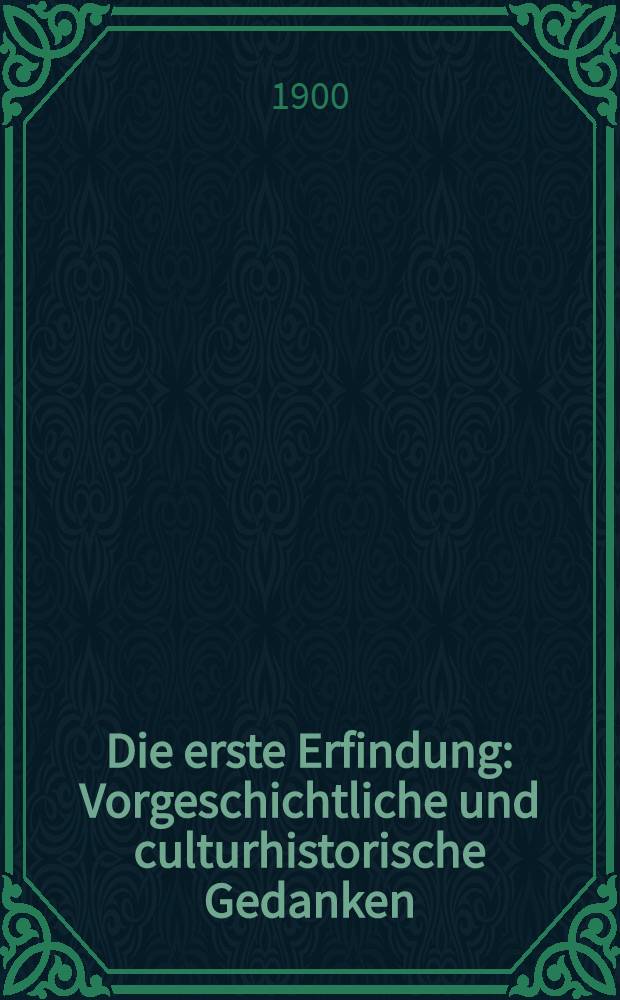 Die erste Erfindung : Vorgeschichtliche und culturhistorische Gedanken