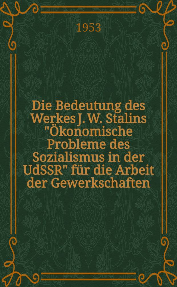Die Bedeutung des Werkes J. W. Stalins "&Ouml;konomische Probleme des Sozialismus in der UdSSR" f&uuml;r die Arbeit der Gewerkschaften : Referat und Diskussion auf der theoretischen Konferenz des Bundesvorstandes des FDGB vom 11. bis 12 April 1953