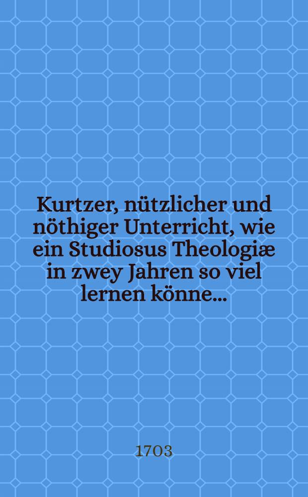 ... Kurtzer, nützlicher und nöthiger Unterricht, wie ein Studiosus Theologiæ in zwey Jahren so viel lernen könne ...