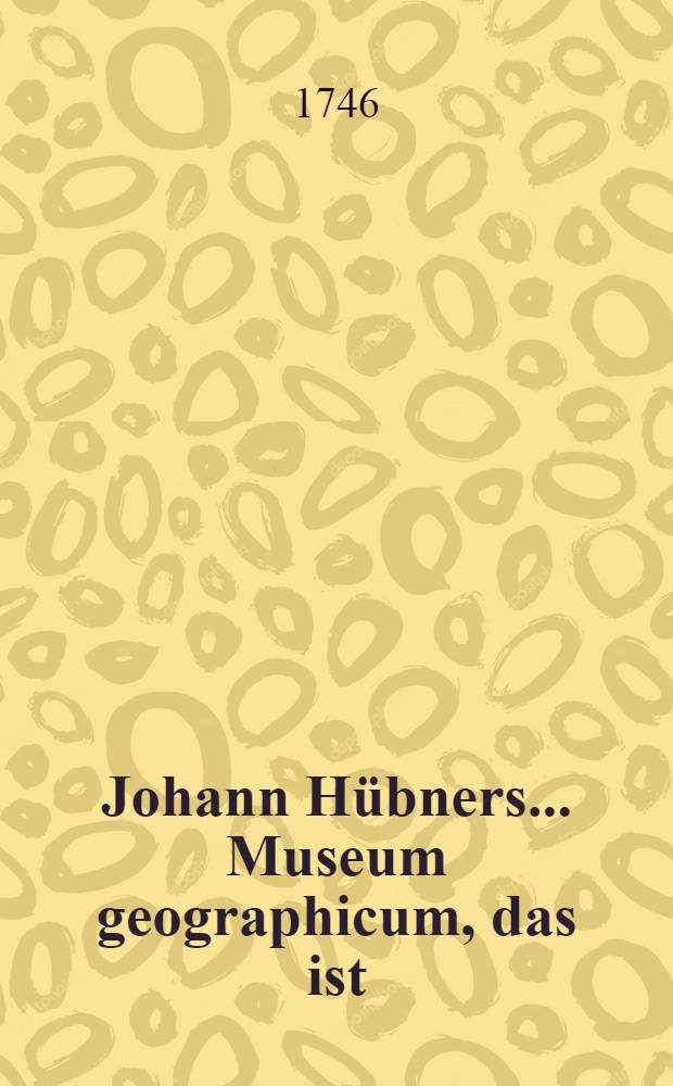 Johann Hübners ... Museum geographicum, das ist : Ein Verzeichniß der besten Land-Charten so in Deutschland, Frankreich, England und Holland von den besten Künstlern sind gestochen worden; nebst einem Vorschlage wie daraus allerhand Grosse und kleine Atlantes können gemacht werden