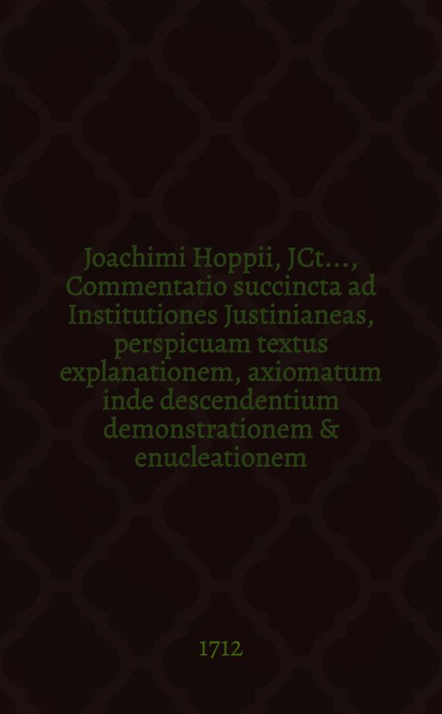 Joachimi Hoppii, JCt. ..., Commentatio succincta ad Institutiones Justinianeas, perspicuam textus explanationem, axiomatum inde descendentium demonstrationem & enucleationem, potiorum controversiarum juris evolutionem, brevemque ad usum fori hodiernum applicationem continens, una cum Praecognitis jurisprudentiae utilissimis ... : Accessit hac editione tertia textus ipse debitis locis insertus ut & index rerum & verborum locupletissimus