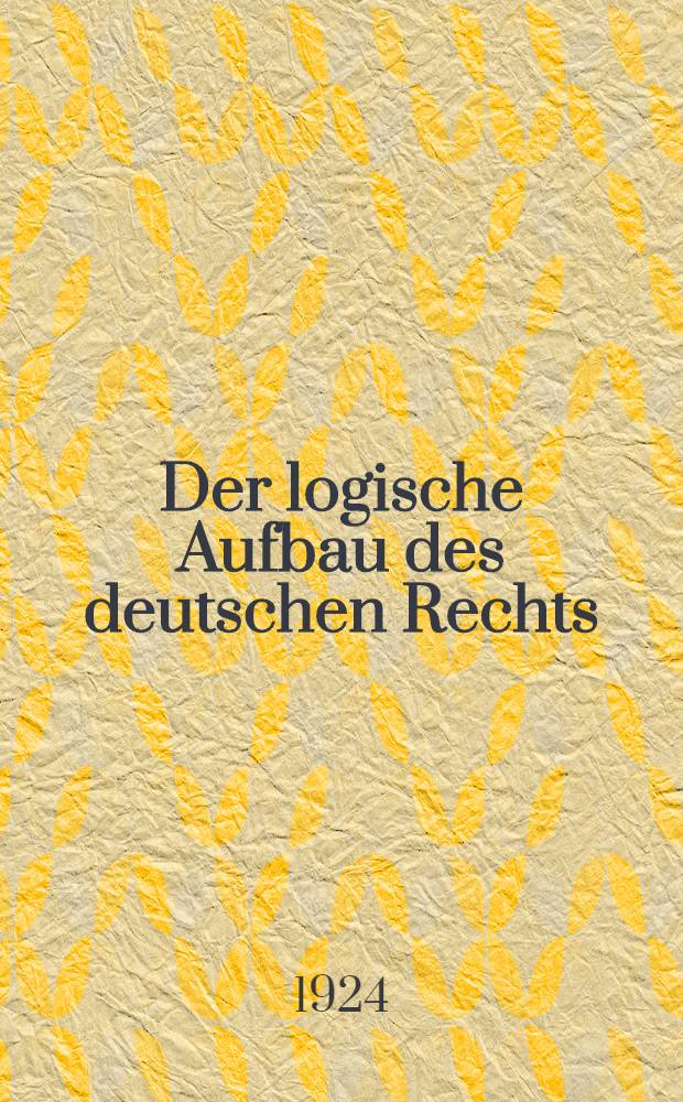 Der logische Aufbau des deutschen Rechts : Beiträge zur Vereinfachung des Rechtswesens