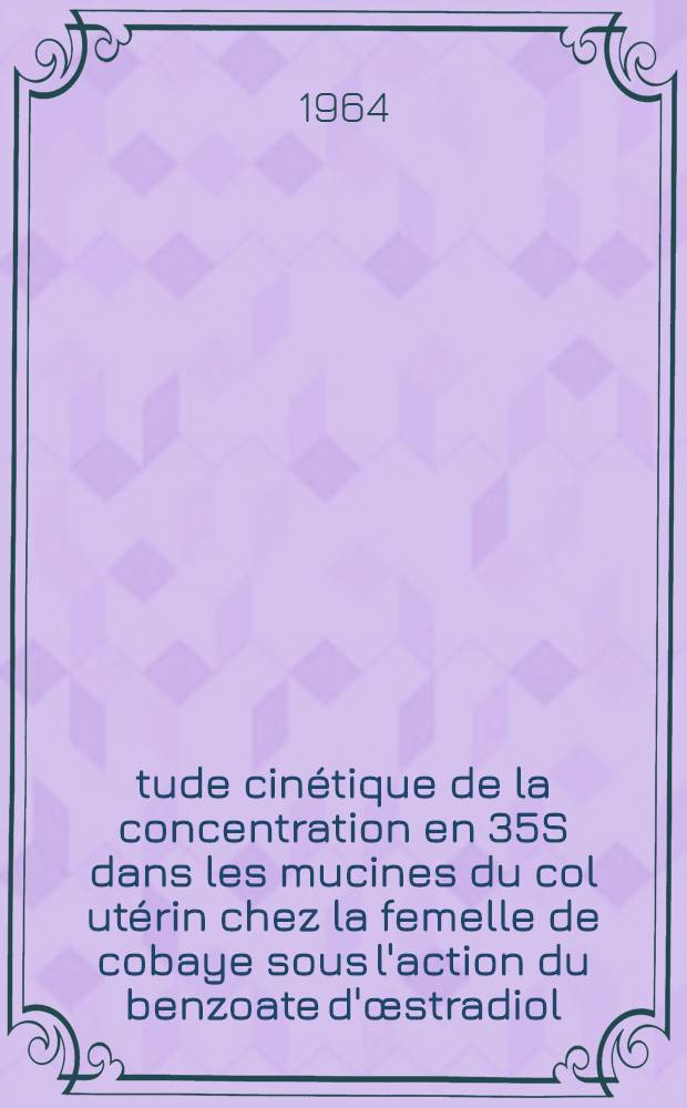 &Eacute;tude cin&eacute;tique de la concentration en 35S dans les mucines du col ut&eacute;rin chez la femelle de cobaye sous l'action du benzoate d'&oelig;stradiol : Th&egrave;se ..