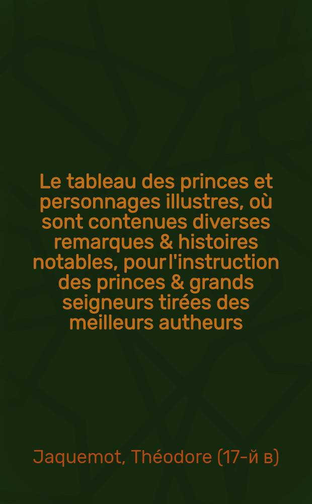Le tableau des princes et personnages illustres, où sont contenues diverses remarques & histoires notables, pour l'instruction des princes & grands seigneurs tirées des meilleurs autheurs ...