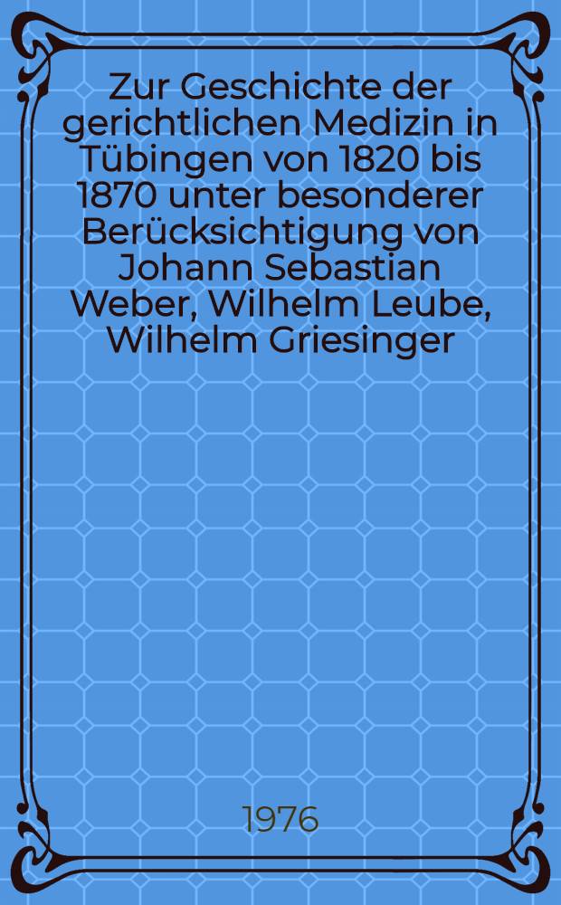 Zur Geschichte der gerichtlichen Medizin in Tübingen von 1820 bis 1870 unter besonderer Berücksichtigung von Johann Sebastian Weber, Wilhelm Leube, Wilhelm Griesinger, Ludwig Bücher : Inaug.-Diss. ... der Med. Fak. der Univ. zu Tübingen