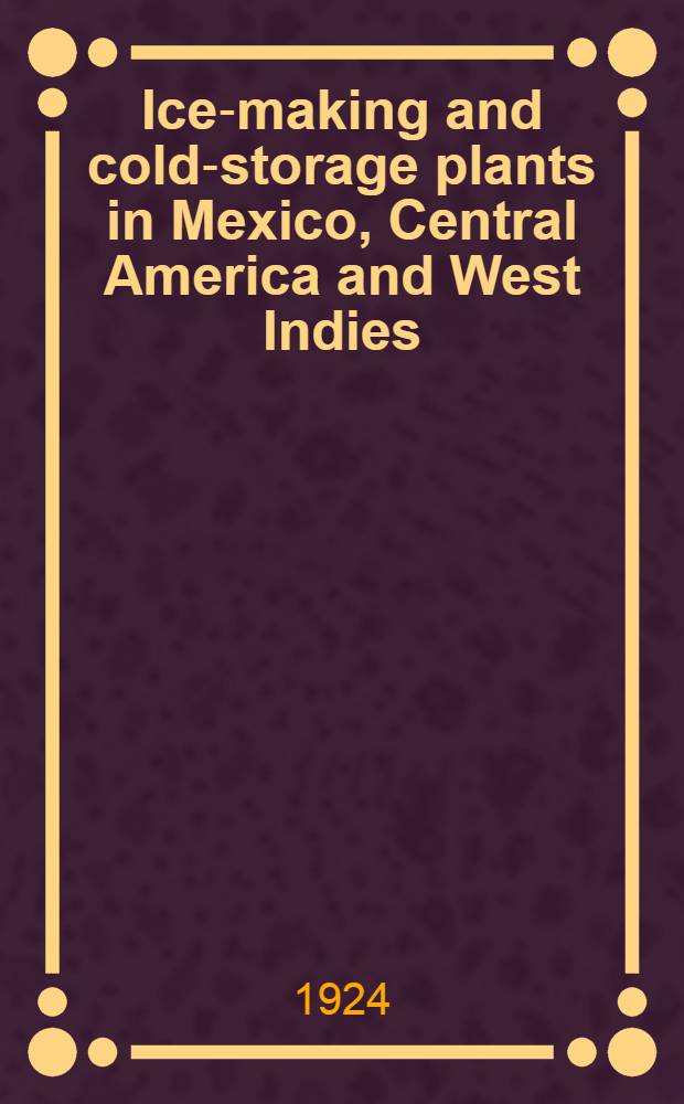 Ice-making and cold-storage plants in Mexico, Central America and West Indies : Reports of consular officers of the Department of State