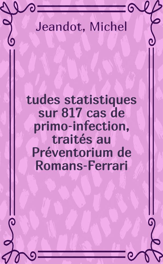 Études statistiques sur 817 cas de primo-infection, traités au Préventorium de Romans-Ferrari (Ain) : Thèse ..