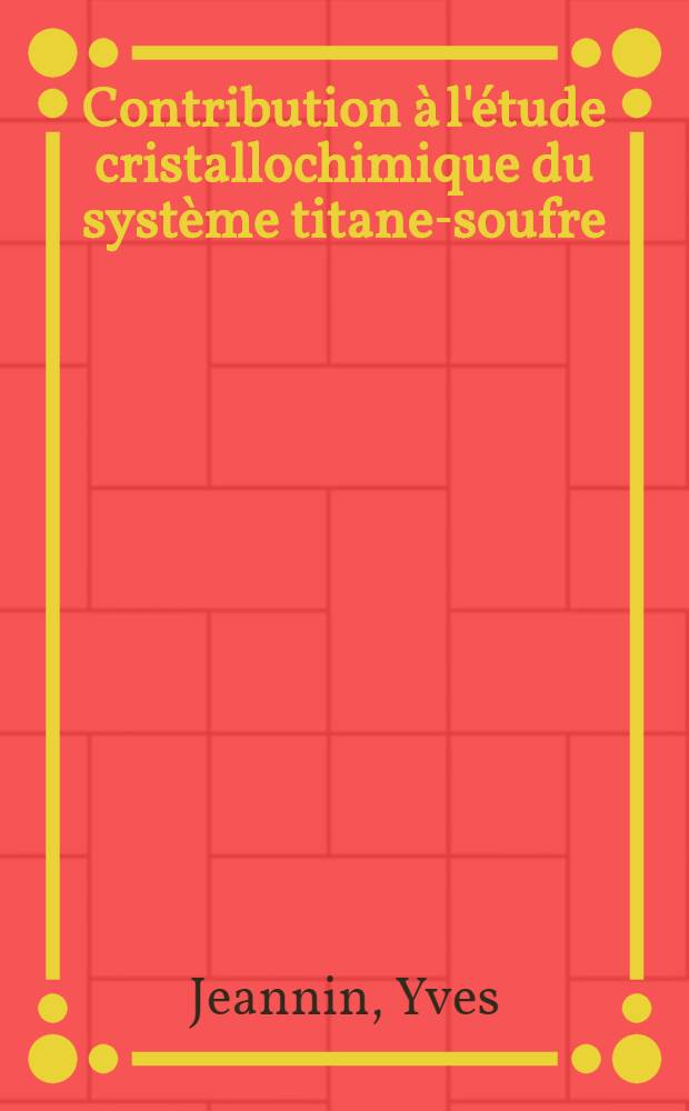 Contribution à l'étude cristallochimique du système titane-soufre: 1-re thèse; Propositions données par la Faculté: Thèses présentées à ... l'Univ. de Paris ... / ... par Jeannin Yves