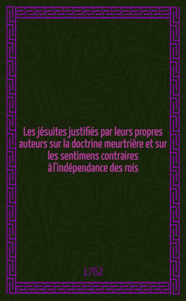 Les jésuites justifiés par leurs propres auteurs sur la doctrine meurtrière et sur les sentimens contraires à l'indépendance des rois