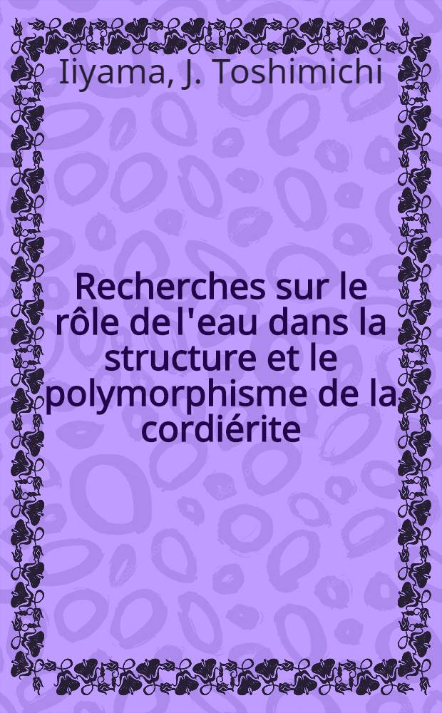 Recherches sur le r&ocirc;le de l'eau dans la structure et le polymorphisme de la cordi&eacute;rite: 1-re th&egrave;se; Propositions donn&eacute;es par la Facult&eacute;: 2-e th&egrave;se: Th&egrave;ses pr&eacute;sent&eacute;es &agrave; ... l'Univ. de Paris ... / par J. Toshimichi Iiyama