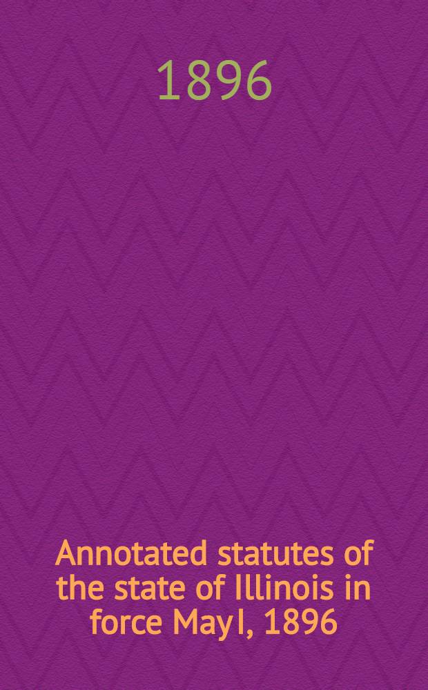 Annotated statutes of the state of Illinois in force May I, 1896 : Embracing the revision of 1874, and all general statutes enacted since such revision, so far as in force, with digested notes of decisions construing or illustrating their provisions by the courts of Illinois and of the United States, and historical notes comparing the present statues with previous legislation : Vol. 1-3