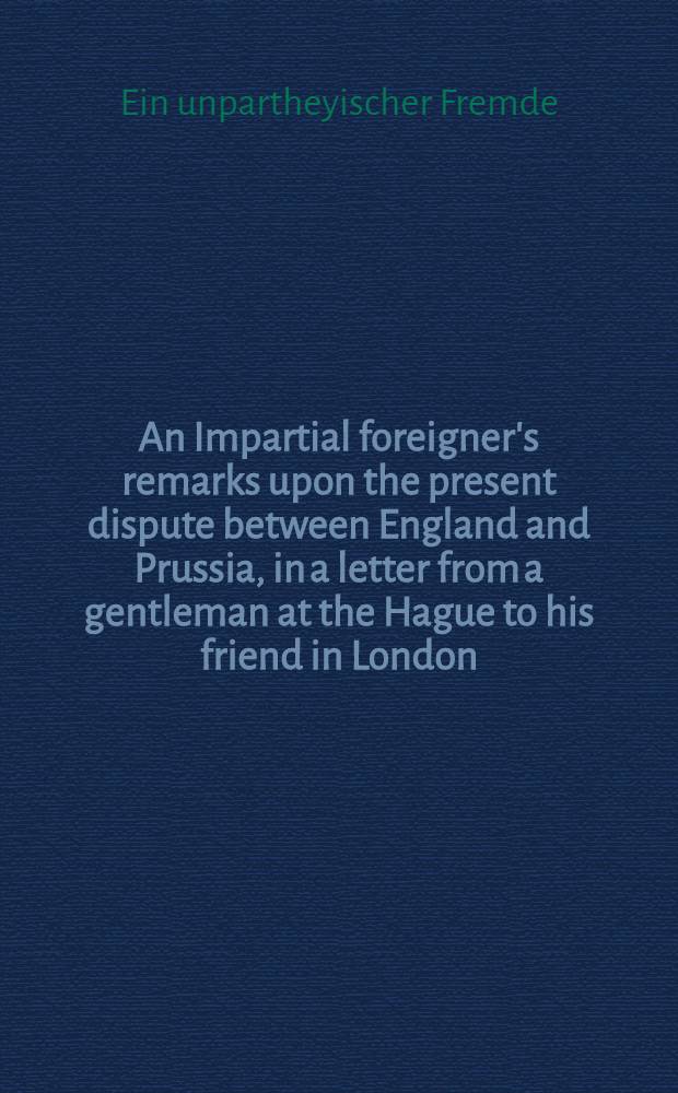 An Impartial foreigner's remarks upon the present dispute between England and Prussia, in a letter from a gentleman at the Hague to his friend in London : Amerkungen ! eines unpartheyischen Fremden über die gegenwärtige Streitigkeit zwischen England und Preussen; in einem Briefe eines Edelmanns in dem Haag an seinen Freund in London : Aus dem Englischen