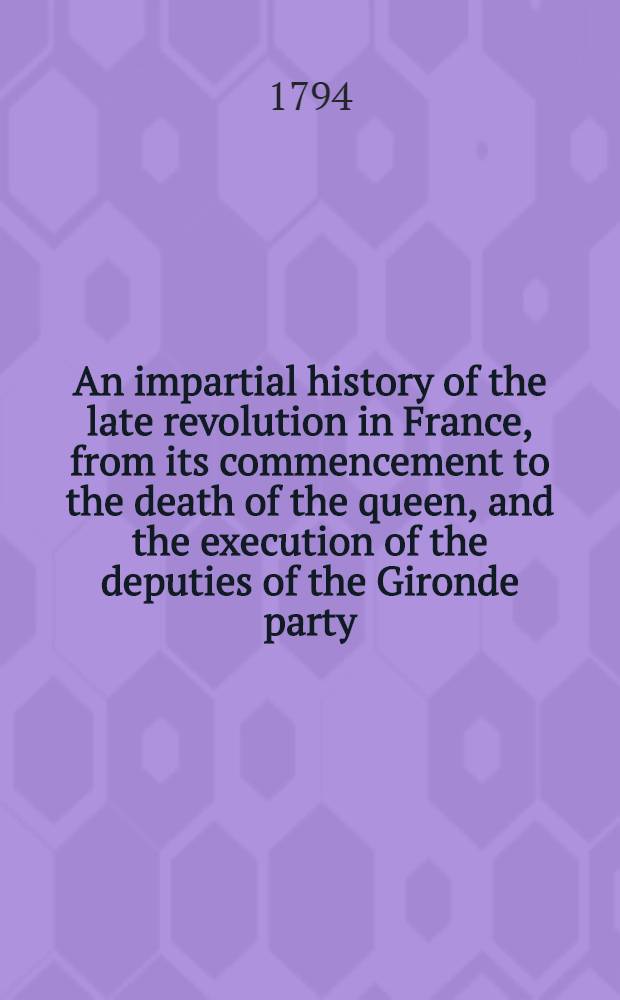 An impartial history of the late revolution in France, from its commencement to the death of the queen, and the execution of the deputies of the Gironde party : In 2 vol. : Vol. 1-2