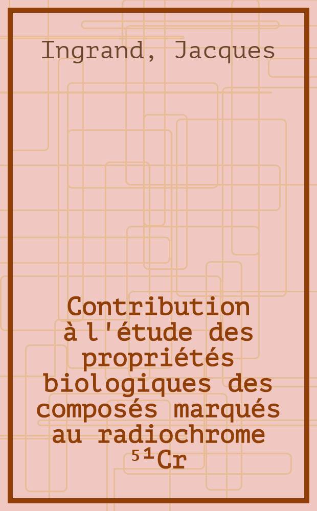 Contribution à l'étude des propriétés biologiques des composés marqués au radiochrome ⁵¹Cr: 1-re thèse; Propositions données par la Faculté: 2-e thèse: Thèses présentées à la Faculté de pharmacie de l'Univ. de Paris ... / par Jacques Ingrand