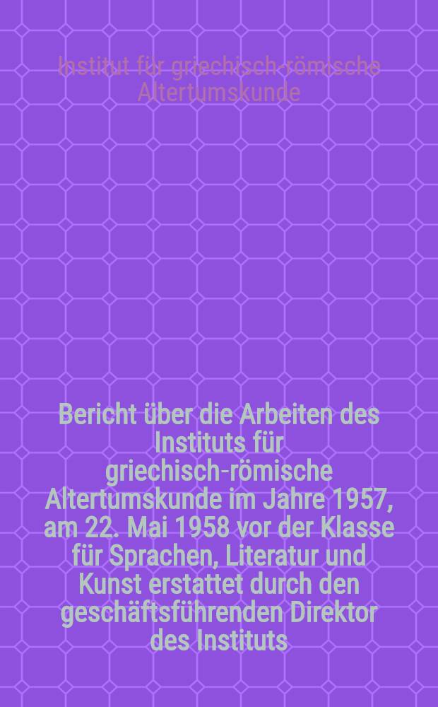 Bericht über die Arbeiten des Instituts für griechisch-römische Altertumskunde im Jahre 1957, am 22. Mai 1958 vor der Klasse für Sprachen, Literatur und Kunst erstattet durch den geschäftsführenden Direktor des Instituts, Professor Dr. Irmscher