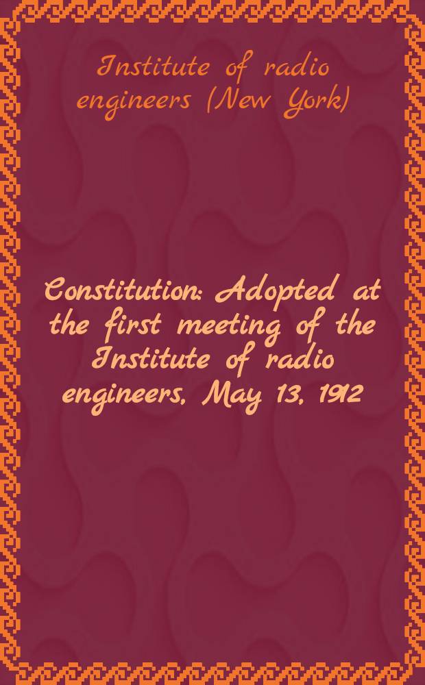 Constitution : Adopted at the first meeting of the Institute of radio engineers, May 13, 1912 : Amended, November, 2, 1914; December 5, 1915; October 7, 1931; Match 1, 1939; November 5, 1941; and October 8, 1943