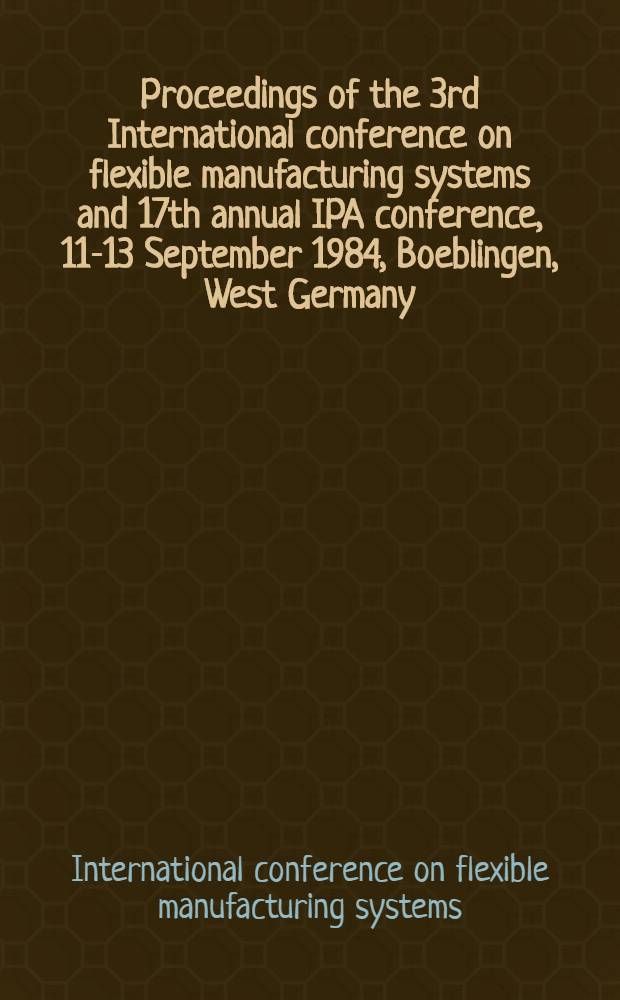 Proceedings of the 3rd International conference on flexible manufacturing systems and 17th annual IPA conference, 11-13 September 1984, Boeblingen, West Germany, organised by IFS (conferences), Kempston, Bedford, UK and the Fraunhofer Institut für Produktionstechnik Automatisierung, (IPA), Stuttgart, West Germany