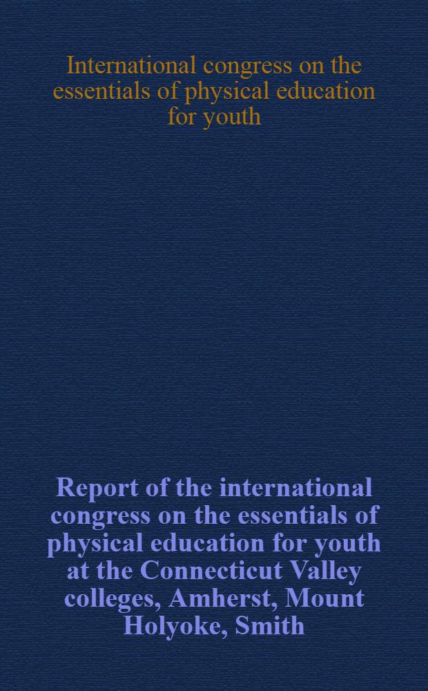 Report of the international congress on the essentials of physical education for youth at the Connecticut Valley colleges, Amherst, Mount Holyoke, Smith, Springfield, University of Massachusetts and the Springfield public schools. Apr. 11-16, 1954