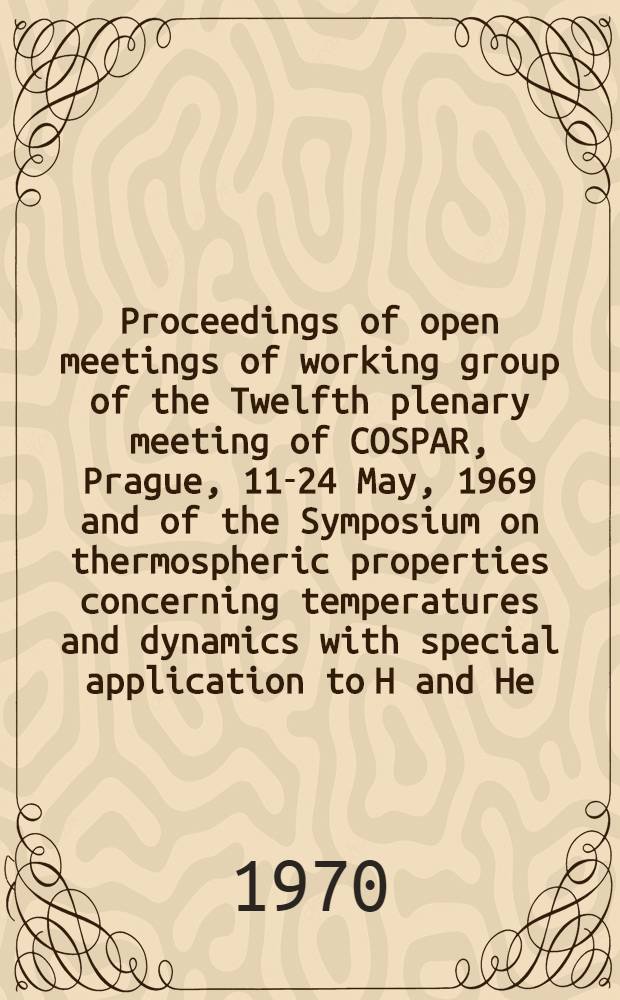 Proceedings of open meetings of working group of the Twelfth plenary meeting of COSPAR, Prague, 11-24 May, 1969 and of the Symposium on thermospheric properties concerning temperatures and dynamics with special application to H and He, Prague, 12-14 May, 1969 : Organized by the Comm. on space research-COSPAR and the Czechoslovak acad. of sciences