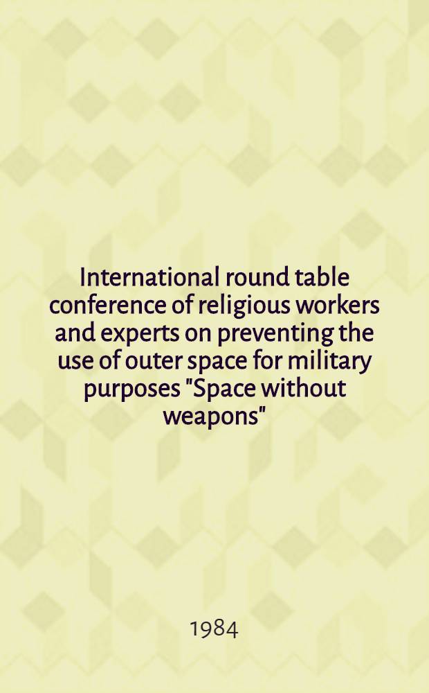 International round table conference of religious workers and experts on preventing the use of outer space for military purposes "Space without weapons", Moscow, April 2-4, 1984 : Proceedings