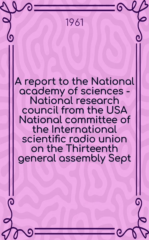 A report to the National academy of sciences - National research council from the USA National committee of the International scientific radio union on the Thirteenth general assembly Sept. 5-15, 1960. London, England