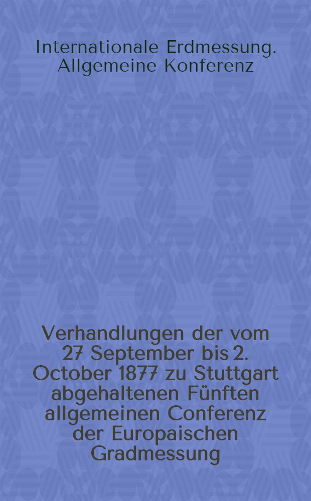 Verhandlungen der vom 27 September bis 2. October 1877 zu Stuttgart abgehaltenen Fünften allgemeinen Conferenz der Europaischen Gradmessung