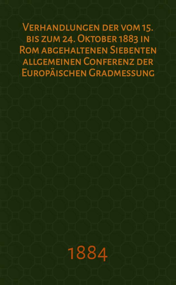 Verhandlungen der vom 15. bis zum 24. Oktober 1883 in Rom abgehaltenen Siebenten allgemeinen Conferenz der Europäischen Gradmessung