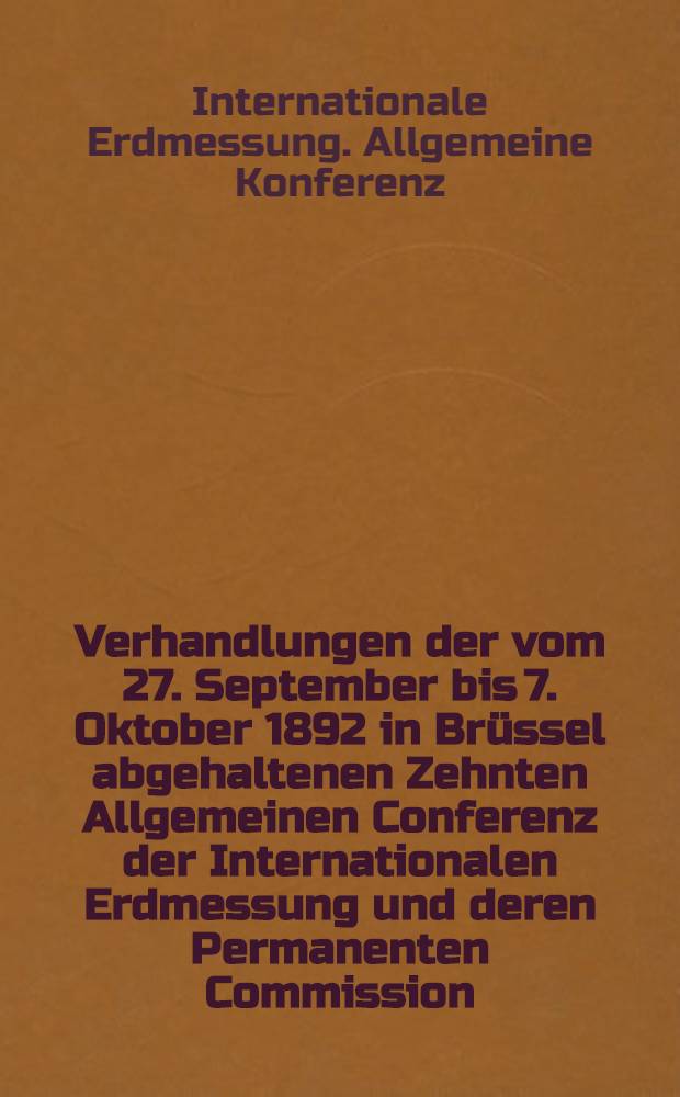 Verhandlungen der vom 27. September bis 7. Oktober 1892 in Brüssel abgehaltenen Zehnten Allgemeinen Conferenz der Internationalen Erdmessung und deren Permanenten Commission = Comptes-rendus des séances de la Dixième Conférence générale de l'Association géodésique internationale et de sa Commission permanente réunies à Bruxelles du 27 septembre au 7 octobre 1892; Resultate der Beobachtungsreihe in Honolulu betreffend die Veränderlichkeit der Polhöōe / Red. vom ständigen Secretär A. Hirsch; Zugleich mit den Special-Berichten über die Fortschritte der Erdmessung und den Berichten der Vertreter der einzelnen Staaten über die Arbeiten in ihren Ländern; Hrsg. von der Permanenten Commission der Internationalen Erdmessung