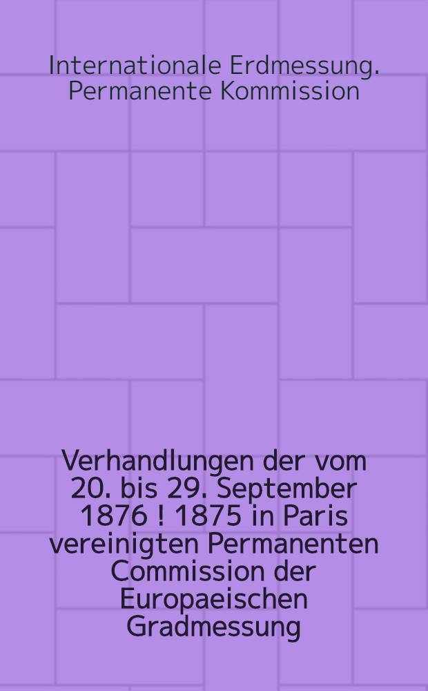 Verhandlungen der vom 20. bis 29. September 1876 [! 1875] in Paris vereinigten Permanenten Commission der Europaeischen Gradmessung