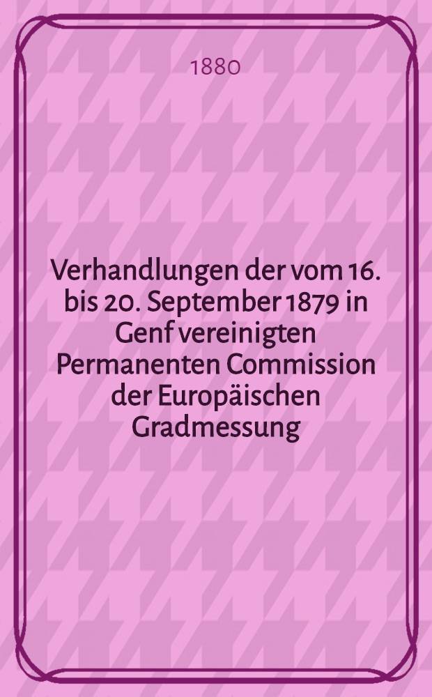 Verhandlungen der vom 16. bis 20. September 1879 in Genf vereinigten Permanenten Commission der Europäischen Gradmessung