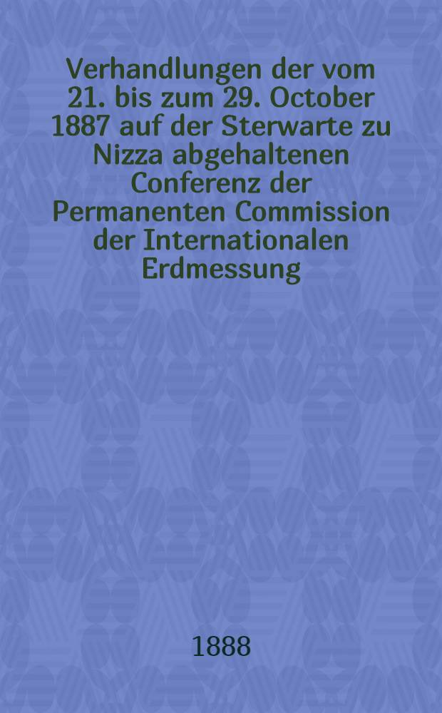 Verhandlungen der vom 21. bis zum 29. October 1887 auf der Sterwarte zu Nizza abgehaltenen Conferenz der Permanenten Commission der Internationalen Erdmessung