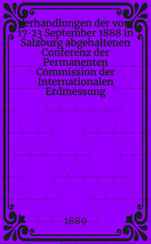 Verhandlungen der vom 17-23 September 1888 in Salzburg abgehaltenen Conferenz der Permanenten Commission der Internationalen Erdmessung