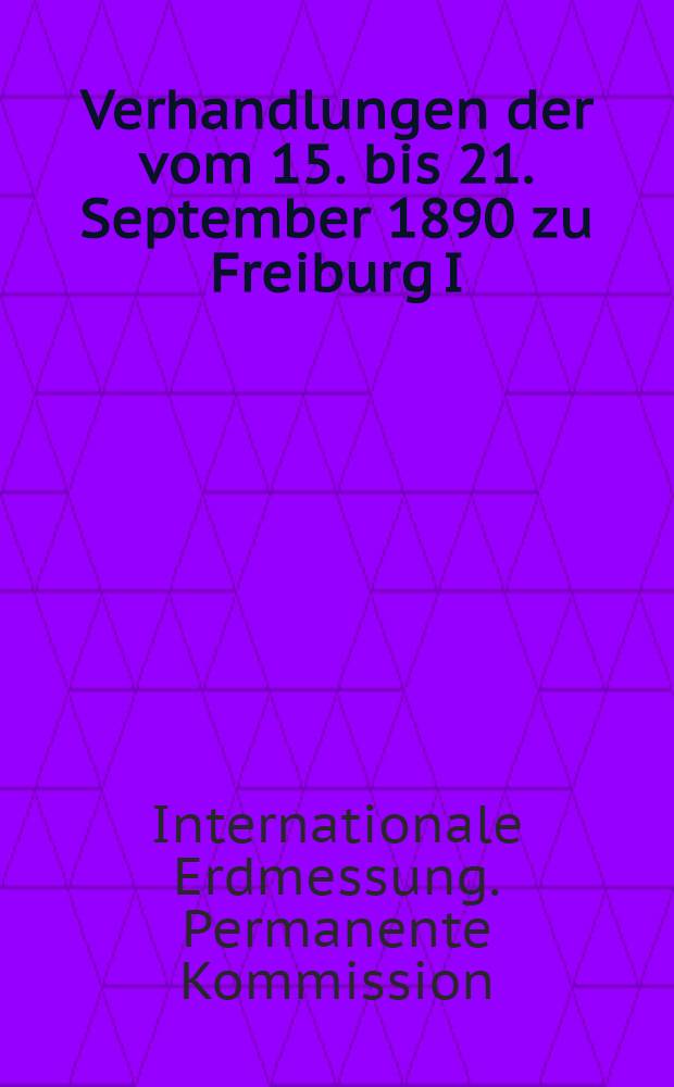 Verhandlungen der vom 15. bis 21. September 1890 zu Freiburg I/B abgehaltenen Conferenz der Permanenten Commission der Internationalen Erdmessung