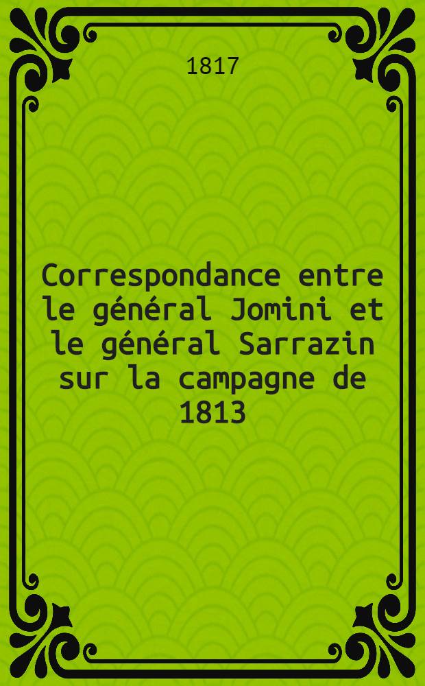 [Correspondance entre le général Jomini et le général Sarrazin sur la campagne de 1813 : Suivie d'Observations sur la probabilité d'une guerre avec la Prusse ... et de l'Extrait d'une brochure intitulée: "Mémoires sur la campagne de 1813"