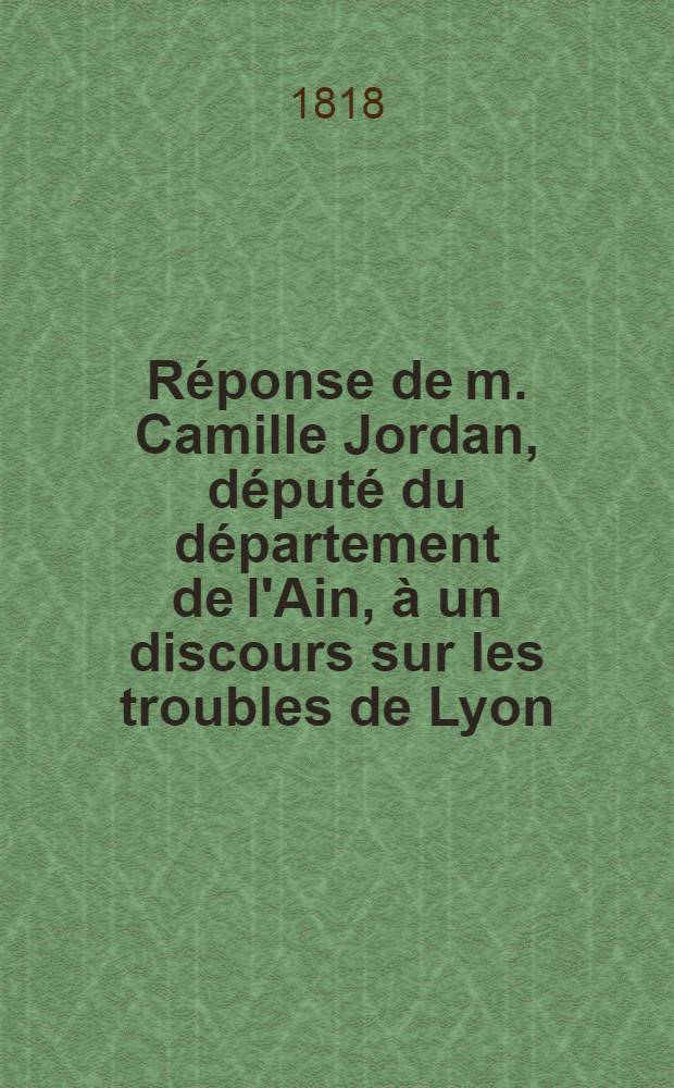 Réponse de m. Camille Jordan, député du département de l'Ain, à un discours sur les troubles de Lyon; prononcée dans la Séance du 22 avril 1818, pendant la discussion du budget