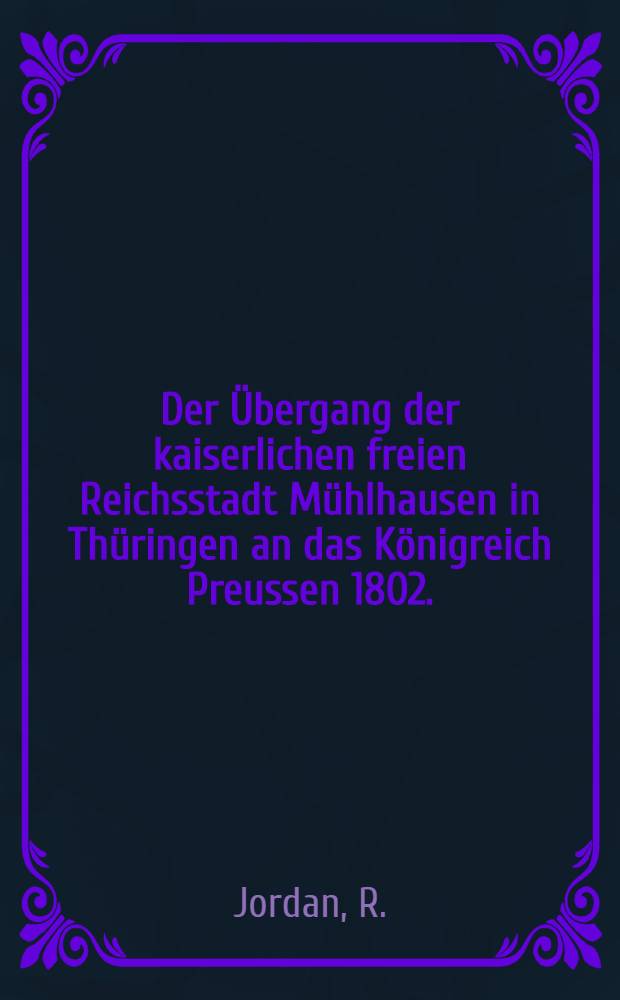 Der Übergang der kaiserlichen freien Reichsstadt Mühlhausen in Thüringen an das Königreich Preussen 1802. : Festschrift der Stadt Mühlhausen zur Jubelfeier 1902 im Auftrage der städtischen Behörden