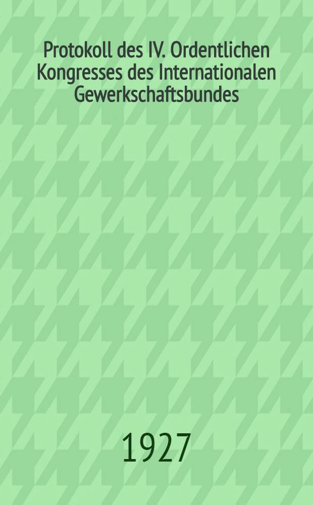 Protokoll des IV. Ordentlichen Kongresses des Internationalen Gewerkschaftsbundes : Abgehalten im Grand Palais, Paris, vom 1. bis 6. August 1927