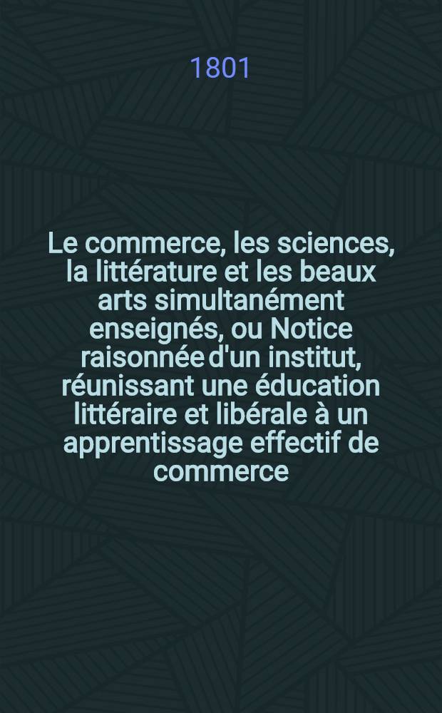 Le commerce, les sciences, la littérature et les beaux arts simultanément enseignés, ou Notice raisonnée d'un institut, réunissant une éducation littéraire et libérale à un apprentissage effectif de commerce ...
