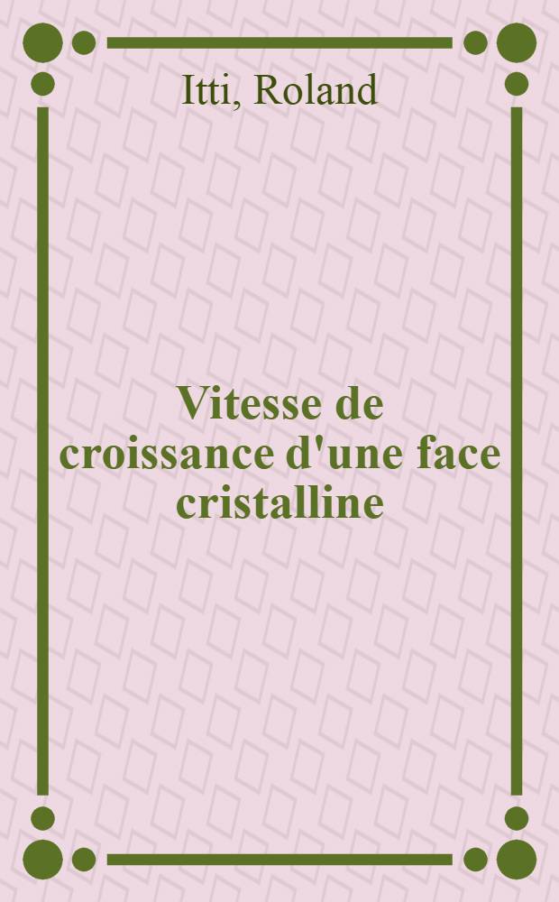 Vitesse de croissance d'une face cristalline: rôle de la concentration qui règne à son voisinage: 1-re thèse; Propositions données par la Faculté: 2-e thèse: Thèses présentées à la Faculté des sciences de l'Univ. de Strasbourg ... / par Roland Itti ..