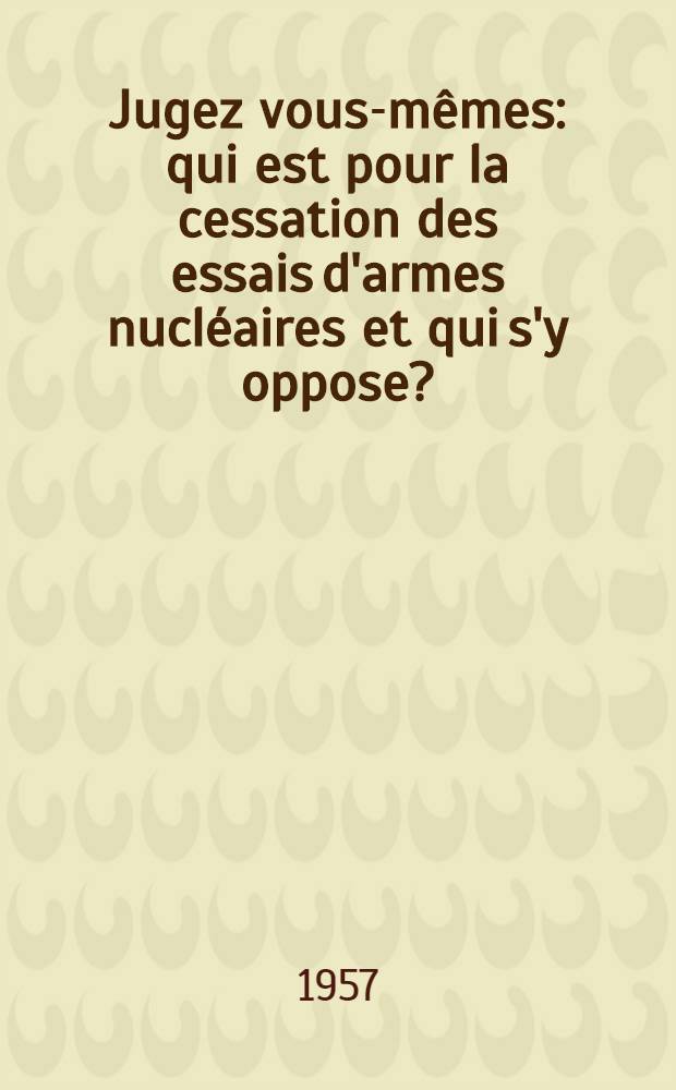 Jugez vous-m&ecirc;mes: qui est pour la cessation des essais d'armes nucl&eacute;aires et qui s'y oppose? : Textes et documents : (1955-1957)