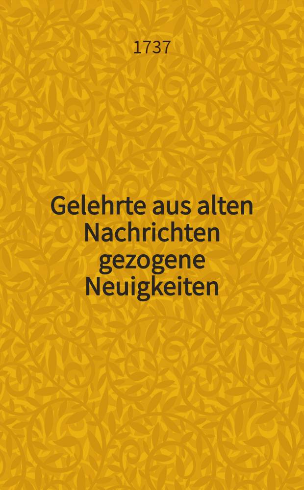 Gelehrte aus alten Nachrichten gezogene Neuigkeiten : Womit allerhand nützliche und curieuse zur Theologie, Jurisprudenz und Politik, zur Philosophie, Philologie, Historie der Gelahrheit etc. gehörige Sachen, aus bisher noch ungedruckten Urkunden communiciret werden