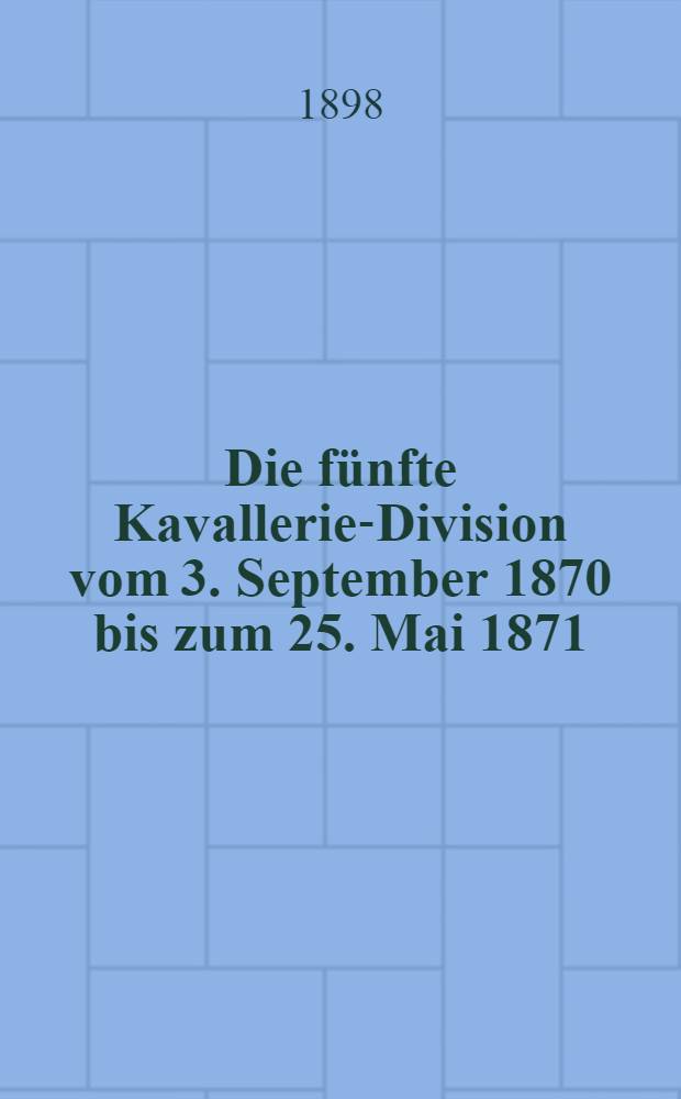 Die fünfte Kavallerie-Division vom 3. September 1870 bis zum 25. Mai 1871 : Nach den Kriegs-Akten, Tagebüchern, anderen handschriftlichen Aufzeichnungen etc. : Mit 2 Übersichtskarten und 9 Anlagen