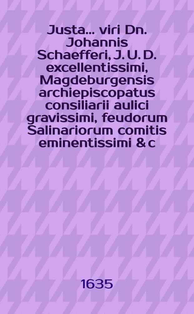 Justa ... viri Dn. Johannis Schaefferi, J. U. D. excellentissimi, Magdeburgensis archiepiscopatus consiliarii aulici gravissimi, feudorum Salinariorum comitis eminentissimi & c., qui 4. Septembris animam Deo, & 8. ejusdem in templo scholastico honorifice corpus matri terrae reddidit