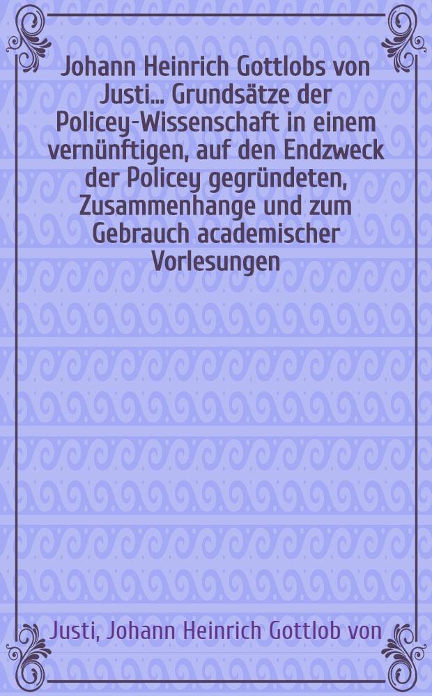 Johann Heinrich Gottlobs von Justi ... Grundsätze der Policey-Wissenschaft in einem vernünftigen, auf den Endzweck der Policey gegründeten, Zusammenhange und zum Gebrauch academischer Vorlesungen, abgefasset