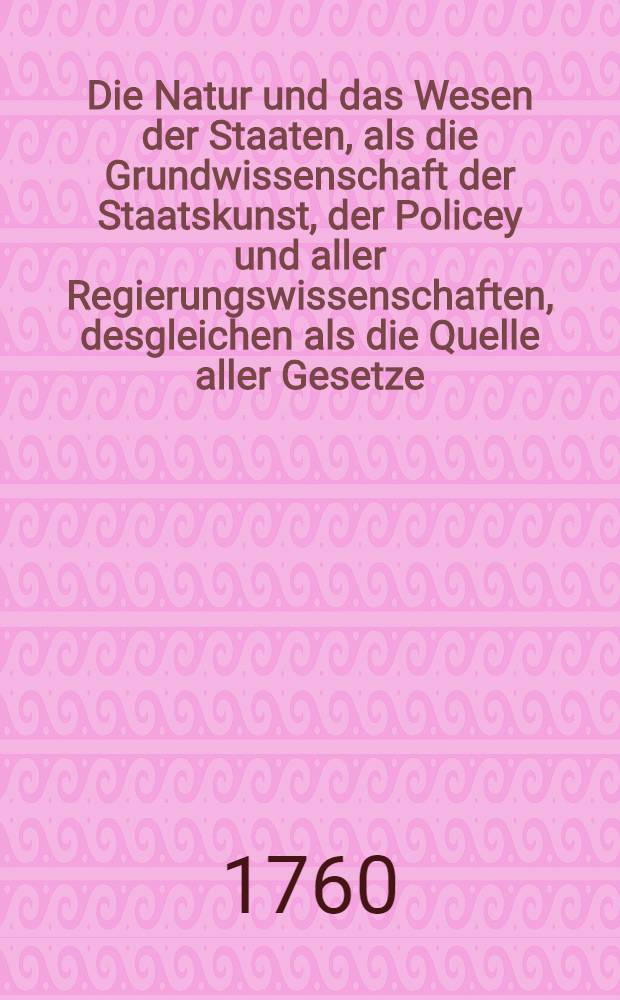 Die Natur und das Wesen der Staaten, als die Grundwissenschaft der Staatskunst, der Policey und aller Regierungswissenschaften, desgleichen als die Quelle aller Gesetze