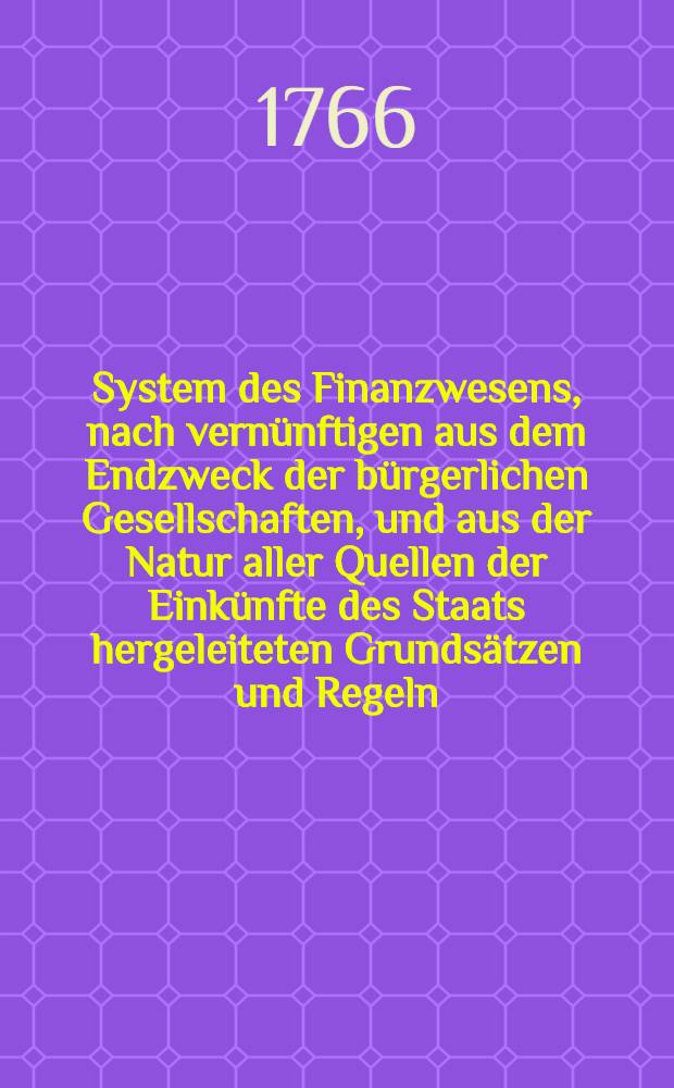 System des Finanzwesens, nach vernünftigen aus dem Endzweck der bürgerlichen Gesellschaften, und aus der Natur aller Quellen der Einkünfte des Staats hergeleiteten Grundsätzen und Regeln