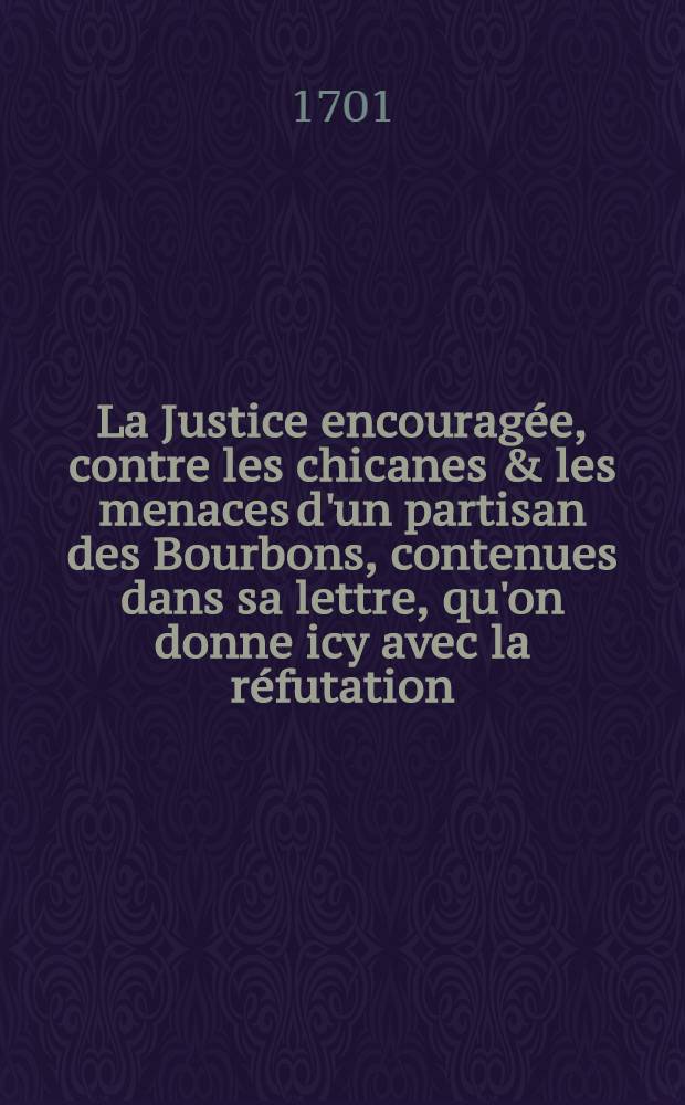 La Justice encourag&eacute;e, contre les chicanes & les menaces d'un partisan des Bourbons, contenues dans sa lettre, qu'on donne icy avec la r&eacute;futation = Die auffgemunterte Gerechtigkeit gegen die Drohungen und Verdrehungen eines Anh&auml;ngers der Borbonischen Parthey, so enthalten in dessen Brieffe, den man der Widerlegung beyf&uuml;gen wollen