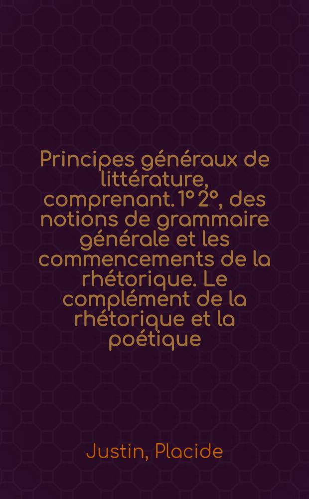 Principes généraux de littérature, comprenant. 1° 2°, des notions de grammaire générale et les commencements de la rhétorique. Le complément de la rhétorique et la poétique